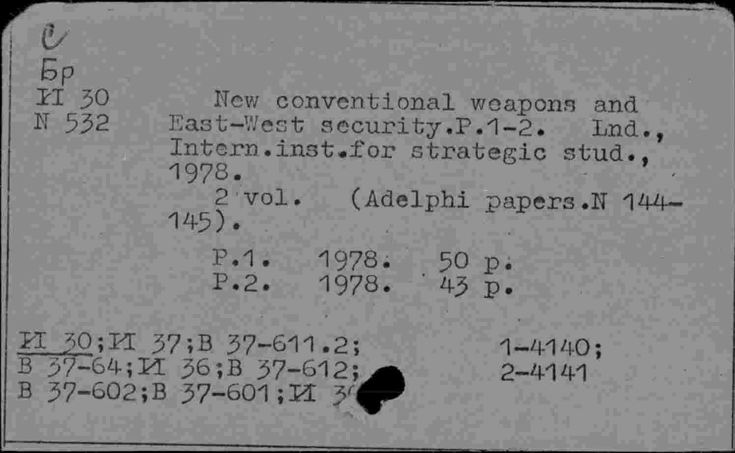 ﻿d/
5P
PI 30	Hew conventional weapons and
N 552 East-West security.P.1-2.	Lnd.,
Intern, ins t.i'or strategic stud., 1973.
2 vol. (Adelphi papers.N 144-145).
P.1.	1978.	50 p.
P.2.	1978. ' 45 p.
PI 50;M 37;B 37-611.2;	1-4140;
B 37-64; Id 36 ;B 37-612;2-4141
B 37-602 ;B 37-601; Id 3'^P